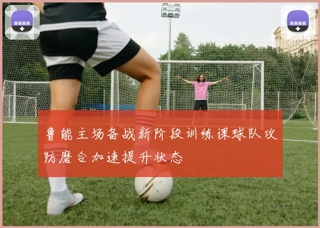 鲁能主场备战新阶段训练课球队攻防磨合加速提升状态