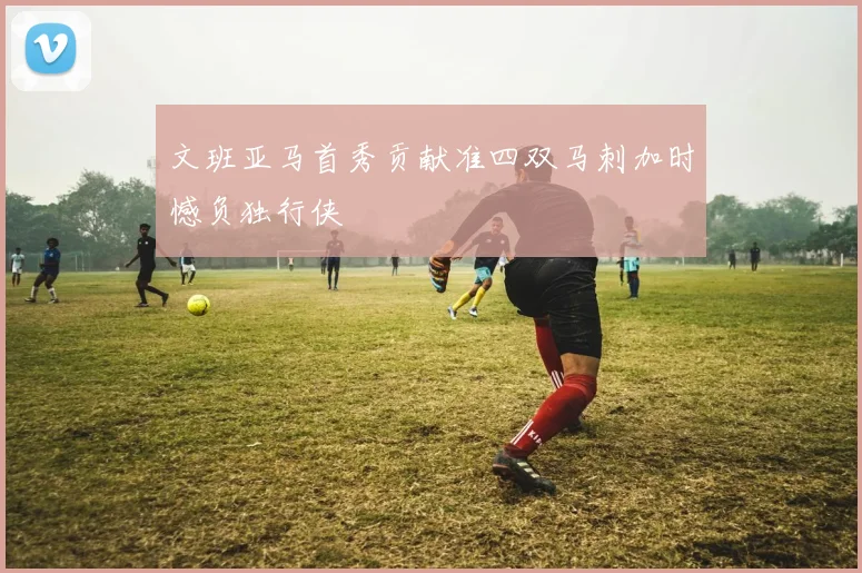 文班亚马首秀贡献准四双马刺加时憾负独行侠